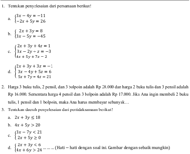 Tentukan penyelesaian dari persamaan berikut! 
a. beginarrayl 3x-4y=-11 -2x+5y=26endarray.
b. beginarrayl 2x+3y=8 3x-5y=-45endarray.
c. beginarrayl 2x+3y+4z=1 3x-2y+z=-3 4x+5y+7z-2endarray.
d. beginarrayl 2x+3y+3z=-1 3x-4y+5z=6 5x+7y-4z=21endarray.
2. Harga 3 buku tulis, 2 pensil, dan 3 bolpoin adalah Rp 28.000 dan harga 2 buku tulis dan 3 pensil adalah
Rp 16.000. Sementara harga 4 pensil dan 3 bolpoin adalah Rp 17.000. Jika Ana ingin membeli 2 buku 
tulis, 1 pensil dan 1 bolpoin, maka Ana harus membayar sebanyak… 
3. Tentukan daerah penyelesaian dari pertidaksamaan berikut! 
a. 2x+3y≤ 18
b. 4x+5y>20
c. beginarrayl 3x-7y<21 2x+5y≥ 0endarray.
d. beginarrayl 2x+3y<6 4x+6y>24endarray. ……… (Hati — hati dengan soal ini. Gambar dengan sebaik mungkin)