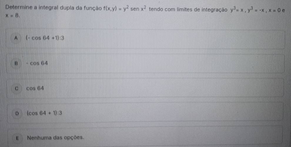 Determine a integral dupla da função f(x,y)=y^2 sen x^2 tendo com limites de integração y^3=x, y^3=-x, x=0 e
x=8.
A (-cos 64+1):3
B -cos 64
C cos 64
D (cos 64+1):3
E Nenhuma das opções.