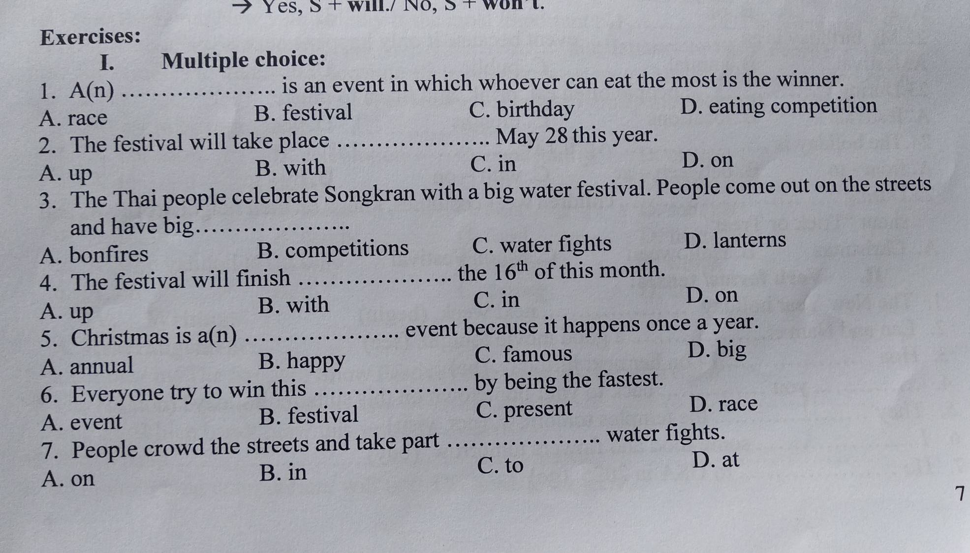 Yes, S + will./ Nδ,
Exercises:
I. Multiple choice:
1. A(n) _is an event in which whoever can eat the most is the winner.
A. race B. festival C. birthday D. eating competition
2. The festival will take place _May 28 this year.
D. on
A. up
B. with C. in
3. The Thai people celebrate Songkran with a big water festival. People come out on the streets
and have big_
A. bonfires B. competitions
C. water fights D. lanterns
the 16^(th)
4. The festival will finish _of this month.
B. with
A. up C. in
D. on
5. Christmas is a(n) _event because it happens once a year.
A. annual B. happy
C. famous D. big
6. Everyone try to win this _by being the fastest.
A. event B. festival C. present
D. race
7. People crowd the streets and take part _water fights.
A. on B. in
C. to
D. at
1