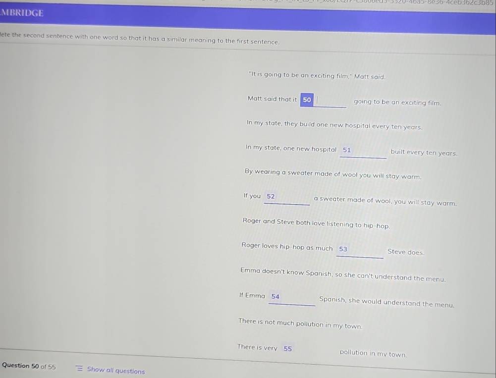 5-3320-46a5-8e36-4ceb362c3b85
MBRIDGE
lete the second sentence with one word so that it has a similar meaning to the first sentence.
"It is going to be an exciting film," Matt said.
Matt said that it 50 going to be an exciting film.
In my state, they build one new hospital every ten years.
_
In my state, one new hospital 51 built every ten years.
By wearing a sweater made of wool you will stay warm.
If you 52 a sweater made of wool, you will stay warm.
Roger and Steve both love listening to hip-hop.
_
Roger loves hip-hop as much 53 Steve does.
Emma doesn't know Spanish, so she can't understand the menu.
If Emma 54 Spanish, she would understand the menu.
There is not much pollution in my town.
There is very 55 pollution in my town.
Question 50 of 55 Show all questions