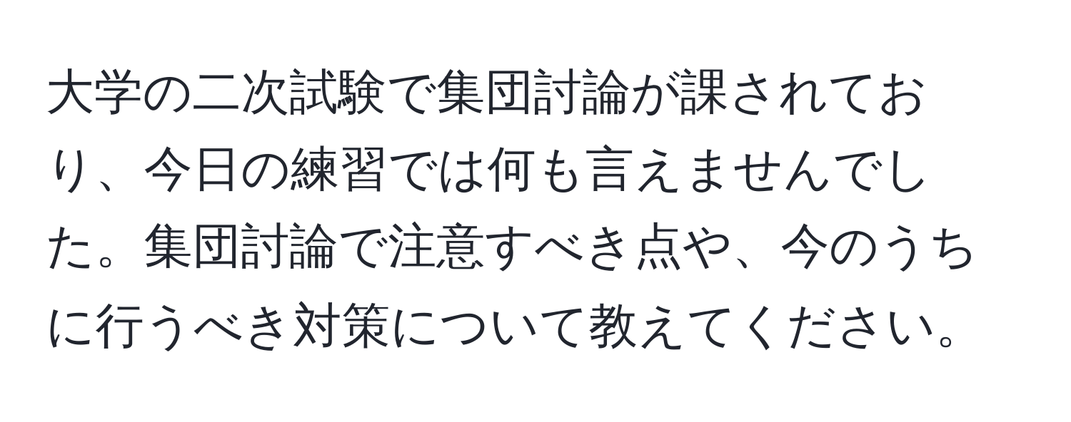 大学の二次試験で集団討論が課されており、今日の練習では何も言えませんでした。集団討論で注意すべき点や、今のうちに行うべき対策について教えてください。