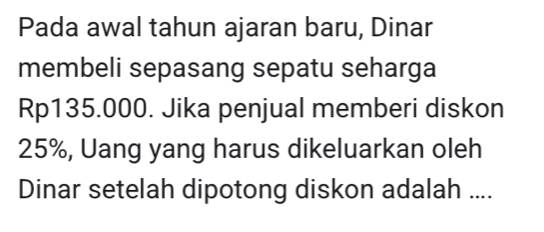 Pada awal tahun ajaran baru, Dinar 
membeli sepasang sepatu seharga
Rp135.000. Jika penjual memberi diskon
25%, Uang yang harus dikeluarkan oleh 
Dinar setelah dipotong diskon adalah ....