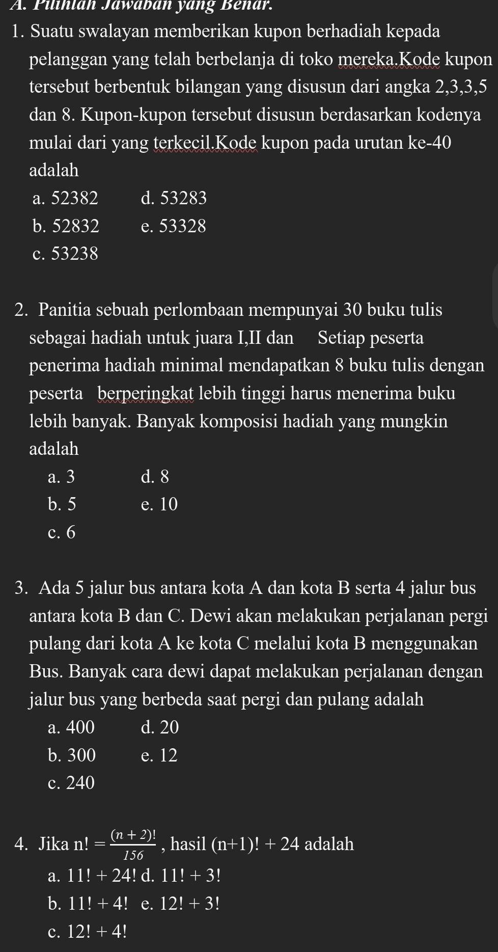 Pilihian Jawaban yang Benar.
1. Suatu swalayan memberikan kupon berhadiah kepada
pelanggan yang telah berbelanja di toko mereka.Kode kupon
tersebut berbentuk bilangan yang disusun dari angka 2, 3, 3, 5
dan 8. Kupon-kupon tersebut disusun berdasarkan kodenya
mulai dari yang terkecil.Kode kupon pada urutan l m-A 0
adalah
a. 52382 d. 53283
b. 52832 e. 53328
c. 53238
2. Panitia sebuah perlombaan mempunyai 30 buku tulis
sebagai hadiah untuk juara I,II dan Setiap peserta
penerima hadiah minimal mendapatkan 8 buku tulis dengan
peserta berperingkat lebih tinggi harus menerima buku
lebih banyak. Banyak komposisi hadiah yang mungkin
adalah
a. 3 d. 8
b. 5 e. 10
c. 6
3. Ada 5 jalur bus antara kota A dan kota B serta 4 jalur bus
antara kota B dan C. Dewi akan melakukan perjalanan pergi
pulang dari kota A ke kota C melalui kota B menggunakan
Bus. Banyak cara dewi dapat melakukan perjalanan dengan
jalur bus yang berbeda saat pergi dan pulang adalah
a. 400 d. 20
b. 300 e. 12
c. 240
4. Jika n!= ((n+2)!)/156  , hasil (n+1)!+24 adalah
a. 11!+24! d. 11!+3!
b. 11!+4! e. 12!+3!
c. 12!+4!