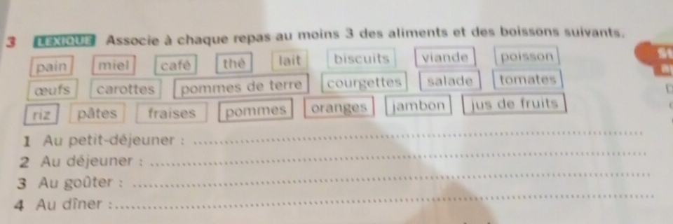 eXioUs Associe à chaque repas au moins 3 des aliments et des boissons suivants. 
pain miel café thé lait biscuits viande poisson 
œufs carottes pommes de terr courgettes salade tomates 
riz pâtes fraises pommes oranges jambon jus de fruits 
1 Au petit-déjeuner : 
_ 
2 Au déjeuner : 
_ 
_ 
3 Au goûter : 
_ 
4 Au dîner :