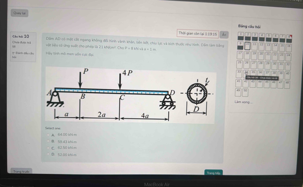 Quay lại
Bảng câu hỏi
Thời gian còn lại 1:19:15 An 1 2 3 4 5 6 7 8
Câu hỏi 10 Dầm AD có mặt cắt ngang không đổi hình vành khăn, liên kết, chịu lực và kích thước như hình. Dầm làm bằng 9 11 12 13 14 15 16
Chưa được trả vật liệu có ứng suất cho phép là 21kN/cm^2. Cho P=8kN và a=1m. 
lài
17 18 19 20 21 22 23 24
Đánh dầu câu Hãy tính mô men uốn cực đại.
hỏi
25 26 27 28 29 30 31 32
33 35 36 37 38 39 40
lu môi 3
41 42 43 44 45 46 47 48
49 50
Làm xong ...
Select one:
A. 64.00 kN·m
B. 59.43 kN·m
C. 62.50 kN·m
D. 52.00 kN-m
Trang trước Trang tiếp
MacBook Air
