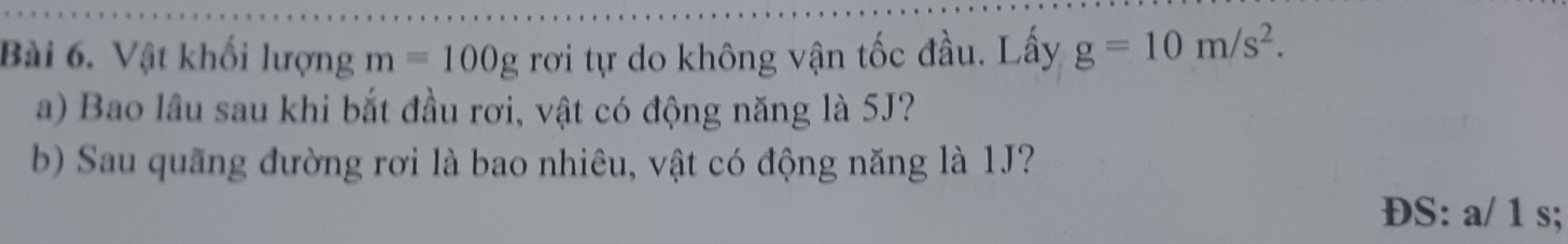 Vật khối lượng m=100g rơi tự do không vận tốc đầu. Lấy g=10m/s^2. 
a) Bao lâu sau khi bắt đầu rơi, vật có động năng là 5J? 
b) Sau quãng đường rơi là bao nhiêu, vật có động năng là 1J? 
ĐS: a/ 1 s;