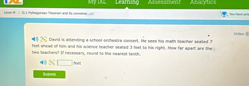 Myixl Learning Assessment Analytics 
Level M II.1 Pythagorean Theorem and its converse J You have prz 
Video ⑥ 
David is attending a school orchestra concert. He sees his math teacher seated 7
feet ahead of him and his science teacher seated 3 feet to his right. How far apart are the 
two teachers? If necessary, round to the nearest tenth. 
3Ag_A _ feet 
Submit