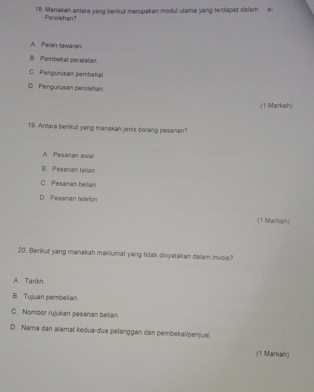 Manakah antara yang berikut merupakan modul utama yang terdapat dalam e-
Perolehan?
A. Pelan tawaran.
B. Pembekal peralatan.
C. Pengurusan pembekal.
D. Pengurusan perolehan.
(1 Markah)
19. Antara berikut yang manakah jenis borang pesanan?
A. Pesanan awal
B. Pesanan talian
C. Pesanan belian
D. Pesanan telefon
(1 Markah)
20. Berikut yang manakah maklumat yang tidak dinyatakan dalam invois?
A. Tarikh.
B. Tujuan pembelian.
C. Nombor rujukan pesanan belian.
D. Nama dan alamat kedua-dua pelanggan dan pembekal/penjual.
(1 Markah)