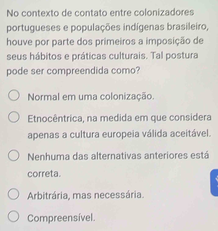 No contexto de contato entre colonizadores
portugueses e populações indígenas brasileiro,
houve por parte dos primeiros a imposição de
seus hábitos e práticas culturais. Tal postura
pode ser compreendida como?
Normal em uma colonização.
Etnocêntrica, na medida em que considera
apenas a cultura europeia válida aceitável.
Nenhuma das alternativas anteriores está
correta.
Arbitrária, mas necessária.
Compreensível.