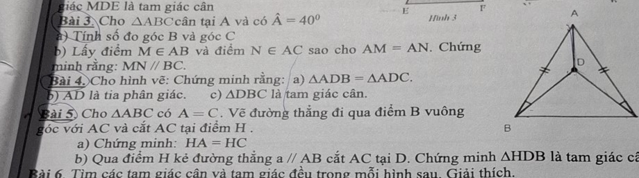 giác MDE là tam giác cân F 
E 
Bài 3. Cho △ ABC tcân tại A và có hat A=40° Hình 3 
à) Tính số đo góc B và gocC
b) Lấy điểm M∈ AB và điểm N∈ AC sao cho AM=AN Chứng 
minh rằng: MN//BC. 
Bài 4. Cho hình vẽ: Chứng minh rằng: a) △ ADB=△ ADC. 
b) AD là tia phân giác. c) △ DBC là tam giác cân. 
Bài 5 Cho △ ABC có A=C. Vẽ đường thẳng đi qua điểm B vuông 
góc với AC và cắt AC tại điểm H. 
a) Chứng minh: HA=HC
b) Qua điểm H kẻ đường thắng aparallel AB cắt AC tại D. Chứng minh △ HDB là tam giác cá 
Bài 6. Tìm các tam giác cân và tam giác đều trong mỗi hình sau. Giải thích.