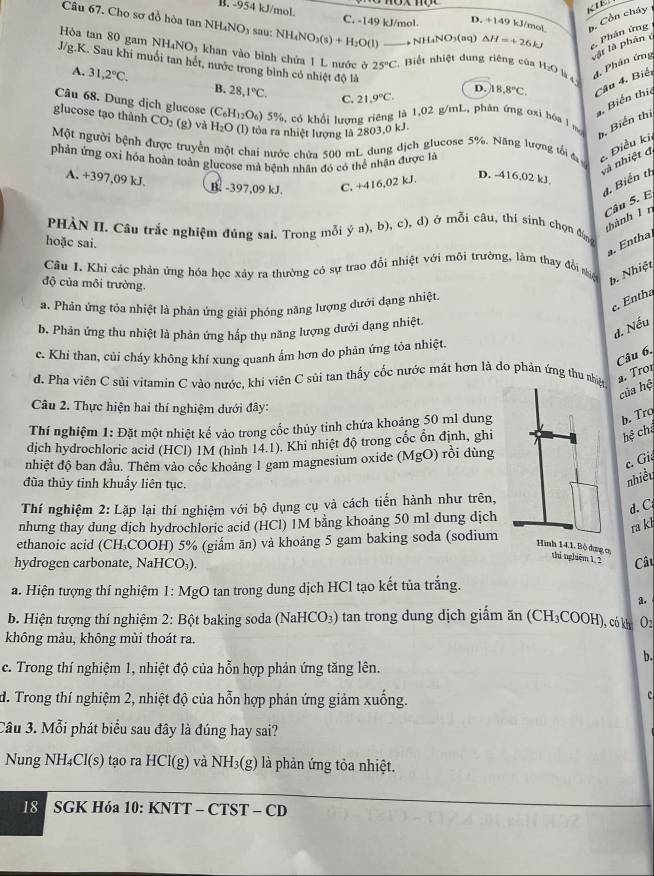 B. -954 kJ/mol. C. -149 kJ/mol D. +149 kJ/mol *. Cồn cháy 
Câu 67. Cho sơ đồ hòa tan NH₄NO) sau: NH_4NO_3(s)+H_2O(l) . NH_4NO_3(ag) △ H=+26kJ e. Phản ứng
vật là phân
Hòa tan 80 gam NH_4NO_3 khan vào bình chứa 1 L nước ở 25°C Biết nhiệt dung riêng của H:O là d. Phân ứng
J/g.K. Sau khi muối tan hết, nước trong bình có nhiệt độ là_
D. 18.8°C Câu 4. Biệ
A. 31,2°C. B. 28,1°C. C. 21.9°C.
Câu 68. Dung dịch glucose (C_6H_12O_6)
Biến thic
glucose tạo thành CO_2 (g) và H_2O (l) tỏa ra nhiệt lượng là 2803,0 kJ.
5) 5%, có khổi lượng riêng là 1,02 g/mL, phản ứng ơxi hóa l m
b. Biến thị
Một người bệnh được truyền một chai nước chứa 500 mL dung dịch glucose 5%. Năng lượng tối đa  Điều ki
phản ứng oxi hóa hoàn toàn glucose mà bệnh nhân đó có thể nhận được là
và nhiệt đ
A. +397,09 kJ.
B. -397,09 kJ. C. +416,02 kJ.
D. -416,02 kJ.
4. Biến th
Câu 5. E
thành 1 n
PHÀN II. Câu trắc nghiệm đủng sai. Trong mỗi ý a), b), c), d) ở mỗi câu, thí sinh chọn đúng
hoặc sai.
. Entha.
Câu 1. Khi các phản ứng hóa học xảy ra thường có sự trao đổi nhiệt với môi trường, lăm thay đổi niện b. Nhiệt
độ của môi trường.
c. Entha
a. Phản ứng tỏa nhiệt là phản ứng giải phóng nàng lượng dưới đạng nhiệt.
d. Nếu
b. Phân ứng thu nhiệt là phản ứng hắp thụ năng lượng dưới dạng nhiệt.
c. Khi than, củi cháy không khí xung quanh ẩm hơn do phăn ứng tôa nhiệt.
Câu 6,
d. Pha viên C sủi vitamin C vào nước, khi viên C sủi tan thấy cốc nước mát hơn là do phản ứng thu nh a. Tron
của hệ
Câu 2. Thực hiện hai thí nghiệm dưới đây:
Thí nghiệm 1: Đặt một nhiệt kế vào trong cốc thủy tinh chứa khoảng 50 ml dung
b. Tro hệ cha
dịch hydrochloric acid (HCl) 1M (hình 14.1). Khi nhiệt độ trong cốc ổn định, ghi
nhiệt độ ban đầu. Thêm vào cốc khoảng 1 gam magnesium oxide (MgO) rồi dùng
c. Gi
đùa thủy tỉnh khuẩy liên tục.
nhiều
Thí nghiệm 2: Lặp lại thí nghiệm với bộ dụng cụ và cách tiến hành như trên,
d. C
nhưng thay dung dịch hydrochloric acid (HCl) IM bằng khoảng 50 ml dung dịch
ra kl
ethanoic acid (CH₃COOH) 5% (giẩm ăn) và khoảng 5 gam baking soda (sodium
Hình 14.1. Bộ dụng c thì ngliêm 1. 2
hydrogen carbonate, NaHCO₃). Cầu
a. Hiện tượng thí nghiệm 1: MgO tan trong dung dịch HCl tạo kết tủa trắng.
a.
b. Hiện tượng thí nghiệm 2: Bột baking soda (NaHCO₃) tan trong dung dịch giấm ăn (CH₃COOH), có k O2
không màu, không mùi thoát ra.
b.
c. Trong thí nghiệm 1, nhiệt độ của hỗn hợp phản ứng tăng lên.
d. Trong thí nghiệm 2, nhiệt độ của hỗn hợp phản ứng giảm xuống.
c 
Câu 3. Mỗi phát biểu sau đây là đúng hay sai?
Nung NH₄Cl(s) tạo ra HCl(g) và NH_3(g) là phản ứng tỏa nhiệt.
18  SGK Hóa 10: KNTT - CTST - CD