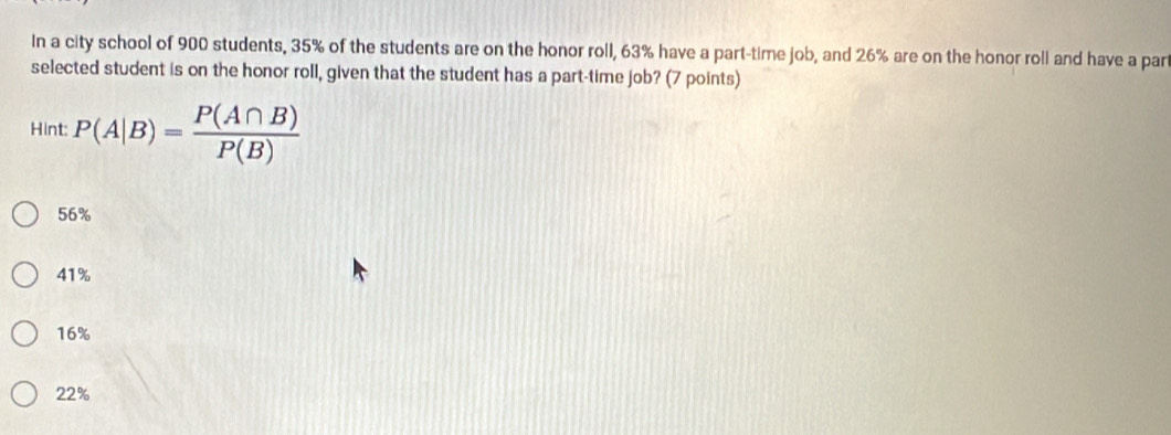 In a city school of 900 students, 35% of the students are on the honor roll, 63% have a part-time job, and 26% are on the honor roll and have a par
selected student is on the honor roll, given that the student has a part-time job? (7 points)
Hint: P(A|B)= P(A∩ B)/P(B) 
56%
41%
16%
22%