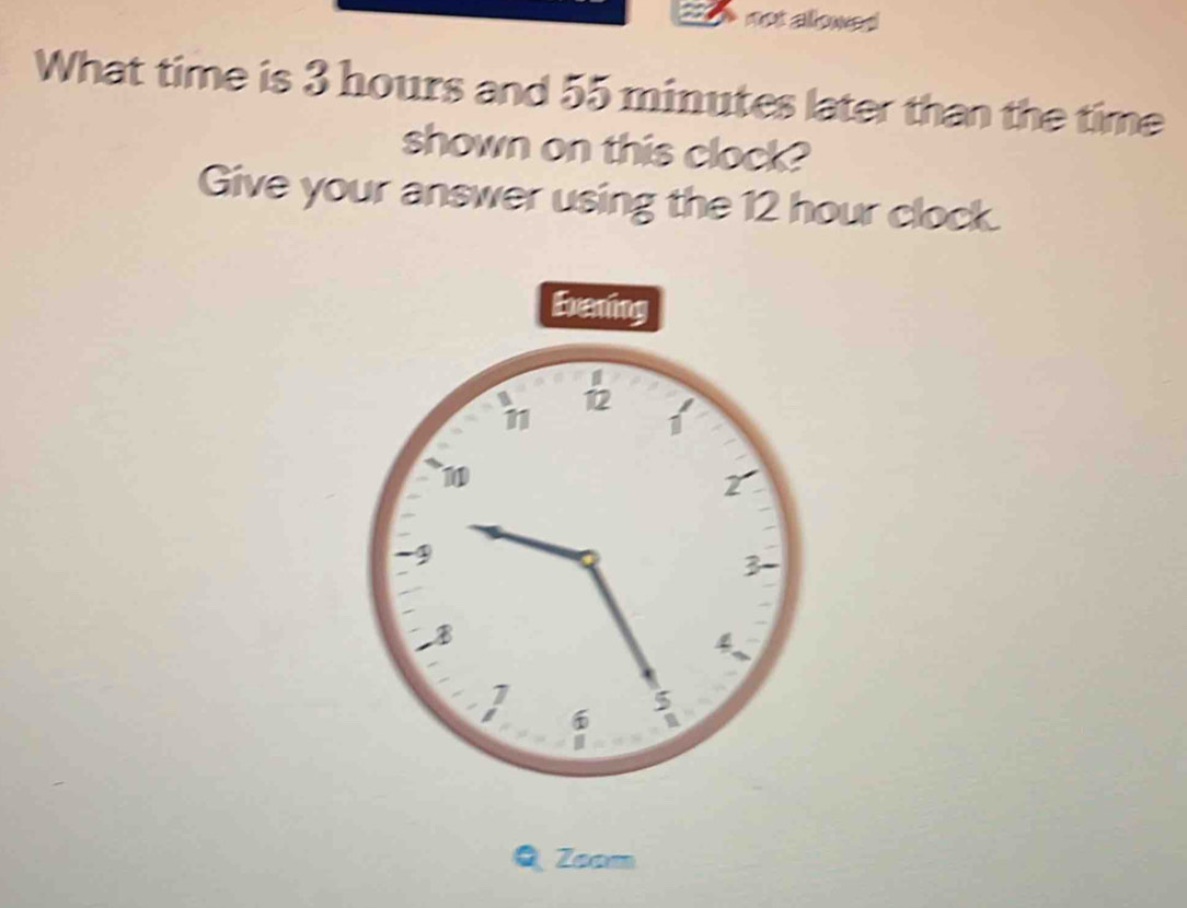 not allowed 
What time is 3 hours and 55 minutes later than the time 
shown on this clock? 
Give your answer using the 12 hour clock. 
Q Zoam