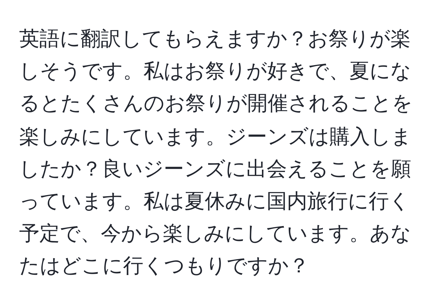 英語に翻訳してもらえますか？お祭りが楽しそうです。私はお祭りが好きで、夏になるとたくさんのお祭りが開催されることを楽しみにしています。ジーンズは購入しましたか？良いジーンズに出会えることを願っています。私は夏休みに国内旅行に行く予定で、今から楽しみにしています。あなたはどこに行くつもりですか？