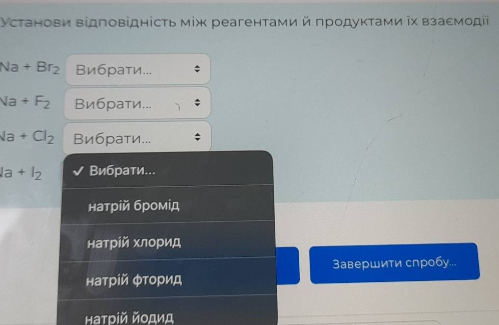 Установи відπовідність мίж реагенτами й πродуκτами ῖх взаемοдίі
Na+Br_2 Вибраτи...
Na+F_2 Вибрати...
Na+Cl_2 Вибраτи...
la+l_2 Вибрати...
натрίй бромίд
натрίй хлорид
Завершити спробу...
натрίй φτорид
Ηаτρίй йοдид