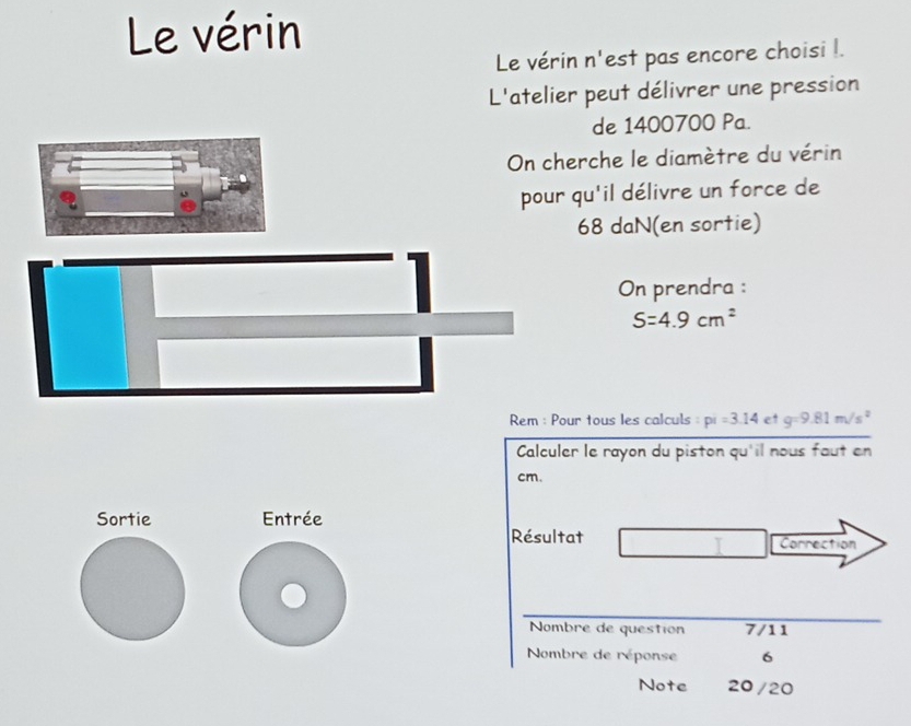 Le vérin 
Le vérin n'est pas encore choisi l. 
L'atelier peut délivrer une pression 
de 1400700 Pa. 
On cherche le diamètre du vérin 
pour qu'il délivre un force de
68 daN(en sortie) 
On prendra :
S=4.9cm^2
Rem : Pour tous les calculs pi=3.14 et g=9.81m/s^2
Calculer le rayon du piston qu'il nous faut en
cm. 
Sortie Entrée 
Résultat Correction 
I 
Nombre de question 7/11 
Nombre de réponse 6 
Note 20/20