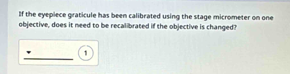 If the eyepiece graticule has been calibrated using the stage micrometer on one 
objective, does it need to be recalibrated if the objective is changed? 
_ 
1