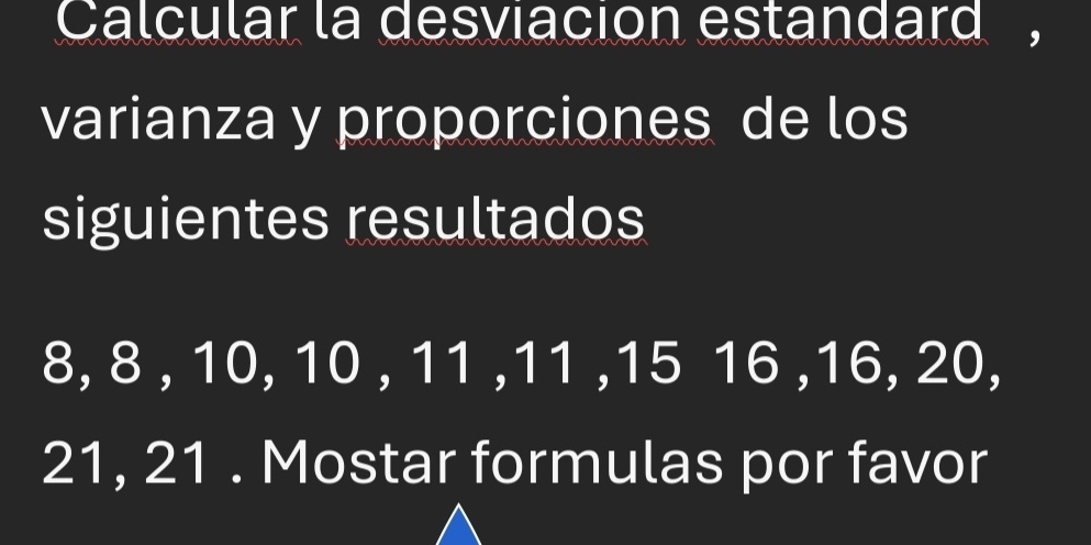 Calcular la desviacion estandard , 
varianza y proporciones de los 
siguientes resultados
8, 8 , 10, 10 , 11 , 11 , 15 16 , 16, 20,
21, 21. Mostar formulas por favor