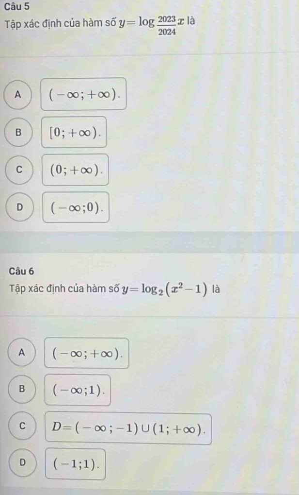 Tập xác định của hàm số y=log  2023/2024 x là
A (-∈fty ;+∈fty ).
B [0;+∈fty ).
C (0;+∈fty ).
D (-∈fty ;0). 
Câu 6
Tập xác định của hàm số y=log _2(x^2-1) là
A (-∈fty ;+∈fty ).
B (-∈fty ;1).
C D=(-∈fty ;-1)∪ (1;+∈fty ).
D (-1;1).