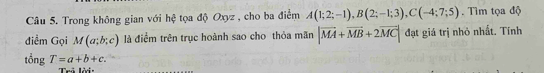 Trong không gian với hệ tọa độ Oxyz , cho ba điểm A(1;2;-1), B(2;-1;3), C(-4;7;5). Tìm tọa độ 
điểm Gọi M(a;b;c) là điểm trên trục hoành sao cho thỏa mãn |vector MA+vector MB+2vector MC| đạt giá trị nhỏ nhất. Tính 
tổng T=a+b+c. 
Trả lời: