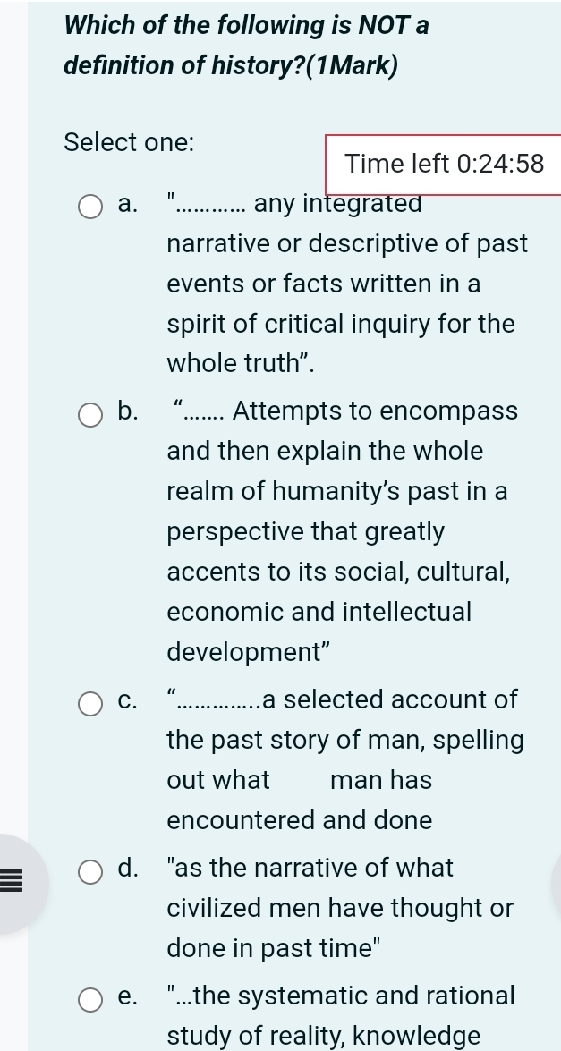 Which of the following is NOT a
definition of history?(1Mark)
Select one:
Time left 0:24:58
a. “_ any integrated
narrative or descriptive of past
events or facts written in a
spirit of critical inquiry for the
whole truth".
b. “....... Attempts to encompass
and then explain the whole
realm of humanity's past in a
perspective that greatly
accents to its social, cultural,
economic and intellectual
development”
C. “......... a selected account of
the past story of man, spelling
out what man has
encountered and done
d. "as the narrative of what
civilized men have thought or
done in past time"
e. "...the systematic and rational
study of reality, knowledge