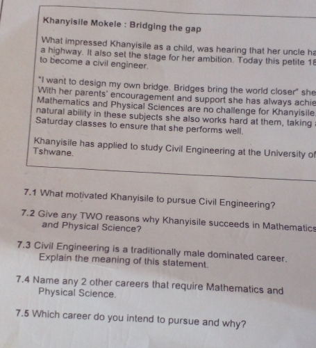 Khanyisile Mokele : Bridging the gap 
What impressed Khanyisile as a child, was hearing that her uncle h 
a highway. It also set the stage for her ambition. Today this petite 1 
to become a civil engineer. 
"I want to design my own bridge. Bridges bring the world closer" she 
With her parents' encouragement and support she has always achie 
Mathematics and Physical Sciences are no challenge for Khanyisile 
natural ability in these subjects she also works hard at them, taking 
Saturday classes to ensure that she performs well. 
Khanyisile has applied to study Civil Engineering at the University of 
Tshwane. 
7.1 What motivated Khanyisile to pursue Civil Engineering? 
7.2 Give any TWO reasons why Khanyisile succeeds in Mathematic 
and Physical Science? 
7.3 Civil Engineering is a traditionally male dominated career. 
Explain the meaning of this statement. 
7.4 Name any 2 other careers that require Mathematics and 
Physical Science. 
7.5 Which career do you intend to pursue and why?