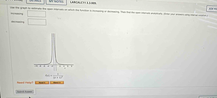 MY NOTES LARCALC11 3.3.009. 
ASK YO 
Use the graph to estimate the open intervals on which the function is increasing or decreasing. Then find the open intervals analytically. (Enter your answers using interval notation.) 
increasing □ 
decreasing □
f(x)=frac 1(x+1)^2
Need Help? Reed II Veich I 
Submit Answer