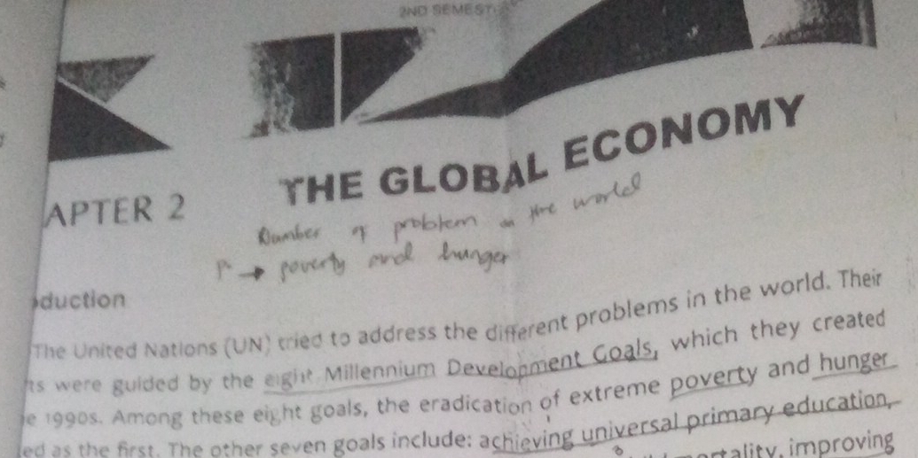 2ND SEMEST 
THE GLOBAL ECONOMY 
APTER 2 
duction 
The United Nations (UN) tried to address the different problems in the world. Their 
ts were guided by the eight Millennium Development Goals, which they created 
e 1990s. Among these eight goals, the eradication of extreme poverty and hunger 
ed as the first. The other seven goals include: achieving universal primary education, 
tality, improving