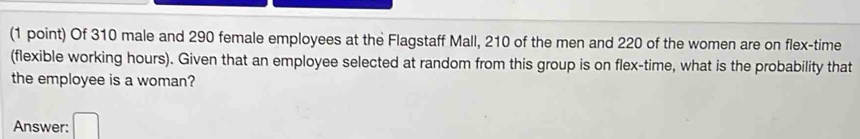 Of 310 male and 290 female employees at the Flagstaff Mall, 210 of the men and 220 of the women are on flex-time 
(flexible working hours). Given that an employee selected at random from this group is on flex-time, what is the probability that 
the employee is a woman? 
Answer: □