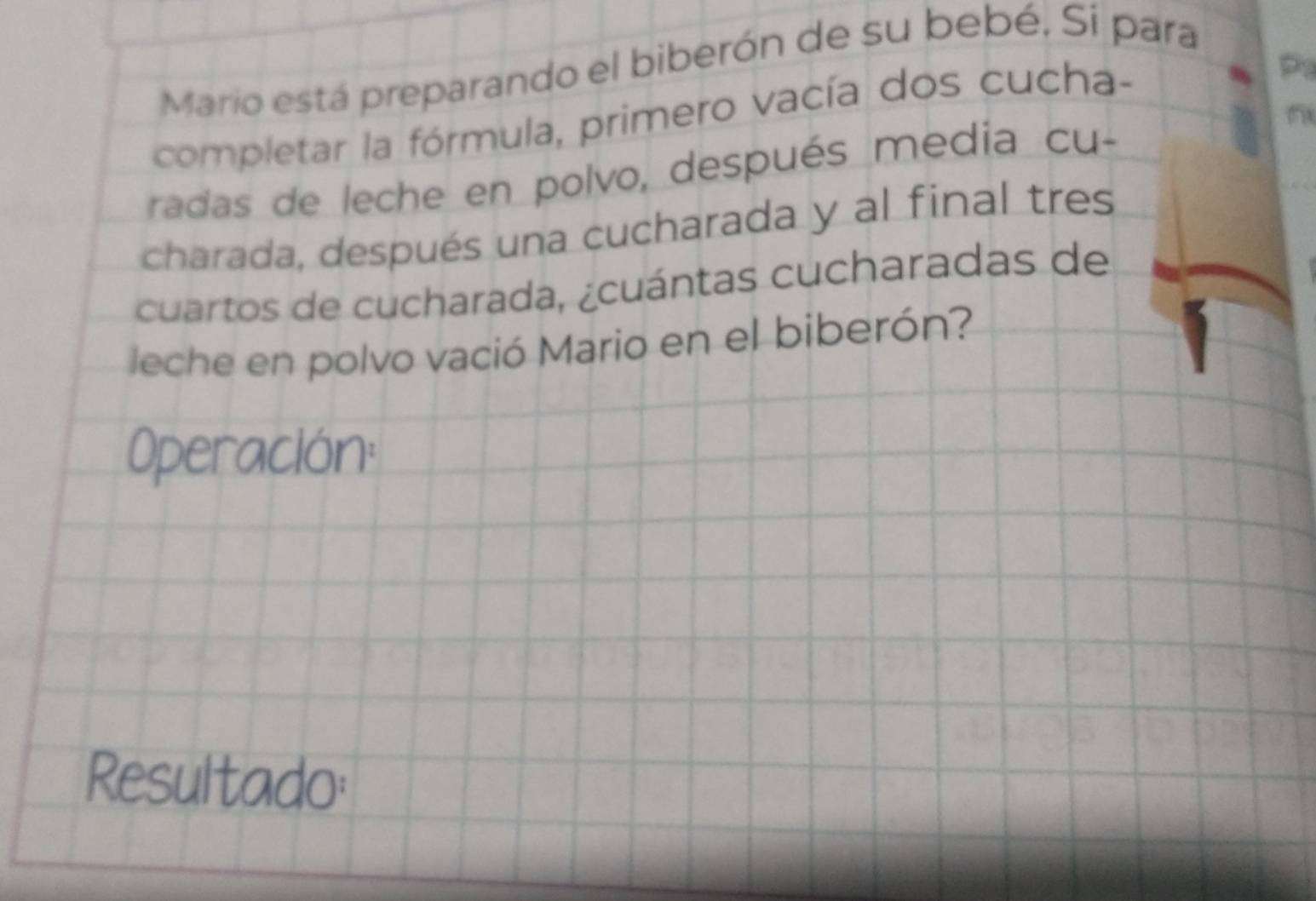 Mario está preparando el biberón de su bebé. Si para 
completar la fórmula, primero vacía dos cucha- 
P 
radas de leche en polvo, después media cu- 
charada, después una cucharada y al final tres 
cuartos de cucharada, ¿cuántas cucharadas de 
leche en polvo vació Mario en el biberón? 
Operación: 
Resultado: