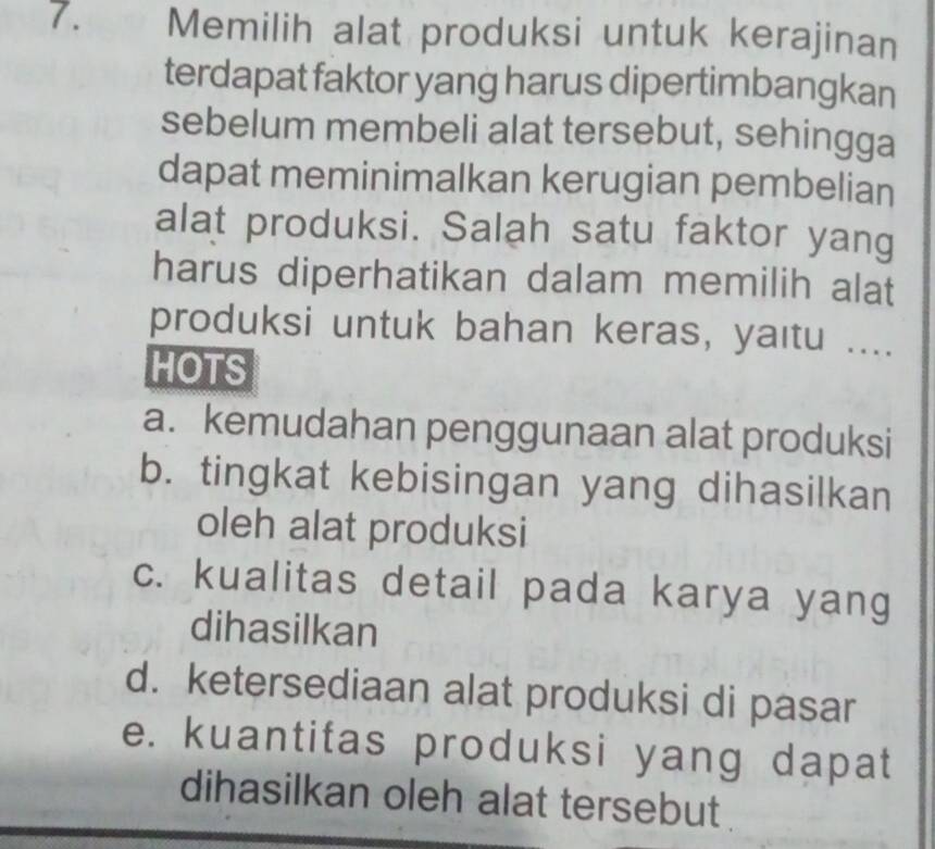 Memilih alat produksi untuk kerajinan
terdapat faktor yang harus dipertimbangkan
sebelum membeli alat tersebut, sehingga
dapat meminimalkan kerugian pembelian
alat produksi. Salah satu faktor yang
harus diperhatikan dalam memilih alat
produksi untuk bahan keras, yaıtu ....
HOTS
a. kemudahan penggunaan alat produksi
b. tingkat kebisingan yang dihasilkan
oleh alat produksi
c. kualitas detail pada karya yang
dihasilkan
d. ketersediaan alat produksi di pasar
e. kuantitas produksi yang dapat
dihasilkan oleh alat tersebut