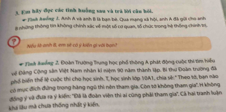 Em hãy đọc các tình huống sau và trã lời câu hỏi. 
a * Tình hưống 1. Anh A và anh B là bạn bè. Qua mạng xã hội, anh A đã gửi cho anh 
B những thông tin không chính xác về một số cơ quan, tổ chức trong hệ thống chính trị. 
? Nếu là anh B, em sẽ có ỷ kiến gì với bạn? 
a * Tình huớng 2. Đoàn Trường Trung học phổ thông A phát động cuộc thi tìm hiểu 
về Đảng Cộng sản Việt Nam nhân kỉ niệm 90 năm thành lập. Bí thư Đoàn trường đã 
phổ biên thể lệ cuộc thi cho học sinh. T, học sinh lớp 10A1, chia sẻ:" Theo tớ, bạn nào 
có mục đích đứng trong hàng ngũ thì nên tham gia. Còn tớ không tham gia'. H không 
đồng ý và đưa ra ý kiến: "Đã là đoàn viên thì ai cũng phải tham gia'. Cả hai tranh luận 
khá lầu mà chưa thống nhất ý kiến.