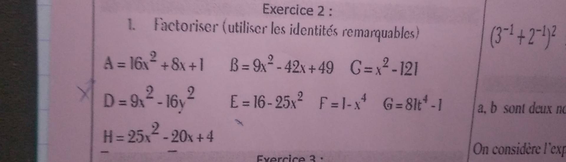 Factoriser (utiliser les identités remarquables)
(3^(-1)+2^(-1))^2
A=16x^2+8x+1 B=9x^2-42x+49 C=x^2-121
D=9x^2-16y^2
E=16-25x^2 F=1-x^4 G=81t^4-1
a, b sont deux no
H=25x^2-20x+4
Evercice 3 · 
On considère l'exp