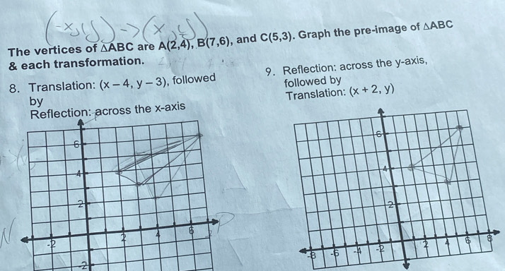 The vertices of △ ABC are A(2,4), B(7,6) , and C(5,3). Graph the pre-image of △ ABC
& each transformation. 
8. Translation: (x-4,y-3) , followed 9. Reflection: across the y-axis, 
followed by 
by 
Reflection: across the x-axis Translation: (x+2,y)