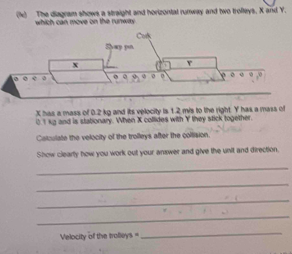 (ie) The diagram shows a straight and horizontal runway and two trollays, X and Y. 
which can move on the runway .
X has a mass of 0.2 kg and its velocity is 1.2 mis to the right. Y has a mass of
01kg and is stationary. When X collides with Y they stick together. 
Calculate the velocity of the trolleys after the collision. 
Show clearly how you work out your answer and give the unit and direction, 
_ 
_ 
_ 
_ 
Velocity of the trolleys =
_