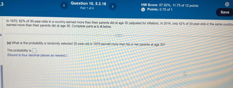 3 
< Question 10, 5.3.18 HW Score:  97.92%, 11.75 of 12 points 
Part 1 of 4 Points: 0.75 of 1 
Save 
In 1970, 82% of 30-year -olds in a country earned more than their parents did at age 30 (adjusted for inflation). In 2014, only 42% of 30 -year-olds in the same country 
earned more than their parents did at age 30. Complete parts a to d below. 
(a) What is the probability a randomly selected 30-year -old in 1970 eamed more than his or her parents at age 30? 
The probability is □. 
(Round to four decimal places as needed.)