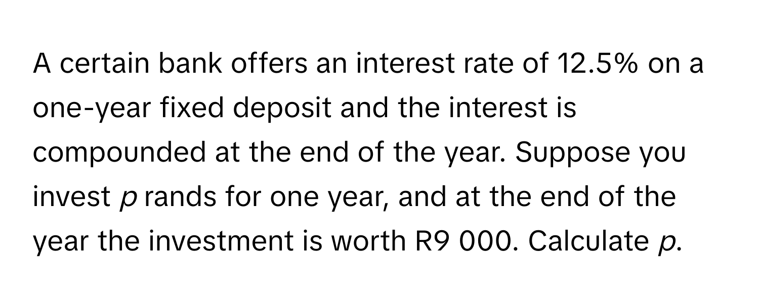 A certain bank offers an interest rate of 12.5% on a one-year fixed deposit and the interest is compounded at the end of the year. Suppose you invest *p* rands for one year, and at the end of the year the investment is worth R9 000. Calculate *p*.