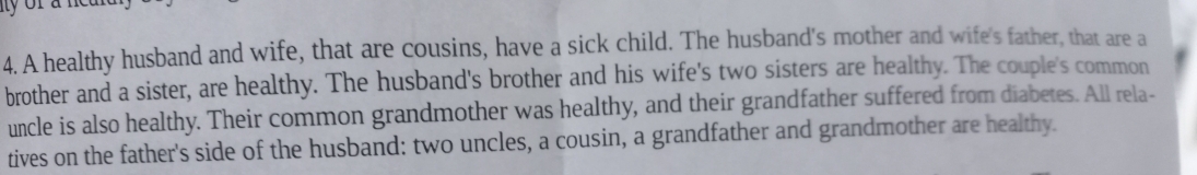 A healthy husband and wife, that are cousins, have a sick child. The husband's mother and wife's father, that are a 
brother and a sister, are healthy. The husband's brother and his wife's two sisters are healthy. The couple's common 
uncle is also healthy. Their common grandmother was healthy, and their grandfather suffered from diabetes. All rela- 
tives on the father's side of the husband: two uncles, a cousin, a grandfather and grandmother are healthy.