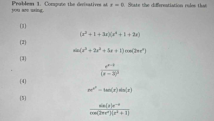 Problem 1. Compute the derivatives at x=0. State the differentiation rules that
you are using.
(1)
(x^2+1+3x)(x^4+1+2x)
(2)
sin (x^3+2x^2+5x+1)cos (2π e^x)
(3)
frac e^(x-2)(x-3)^3
(4)
xe^(x^2)-tan (x)sin (x)
(5)
 (sin (x)e^(-x))/cos (2π e^x)(x^2+1) 