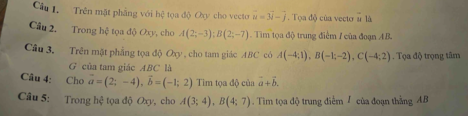 Trên mặt phẳng với hệ tọa độ Oxy cho vectơ vector u=3vector i-vector j. Tọa độ của vectơ # là 
Câu 2. Trong hệ tọa độ Oxy, cho A(2;-3); B(2;-7). Tìm tọa độ trung điểm / của đoạn AB. 
Câu 3. Trên mặt phẳng tọa độ Oxy , cho tam giác ABC có A(-4;1), B(-1;-2), C(-4;2). Tọa độ trọng tâm 
G của tam giác ABC là 
Câu 4: Cho vector a=(2;-4), vector b=(-1;2) Tìm tọa độ của vector a+vector b. 
Câu 5: Trong hệ tọa độ Oxy, cho A(3;4), B(4;7). Tìm tọa độ trung điểm / của đoạn thẳng AB