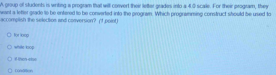 A group of students is writing a program that will convert their letter grades into a 4.0 scale. For their program, they
want a letter grade to be entered to be converted into the program. Which programming construct should be used to
accomplish the selection and conversion? (1 point)
for loop
while loop
if-then-else
condition