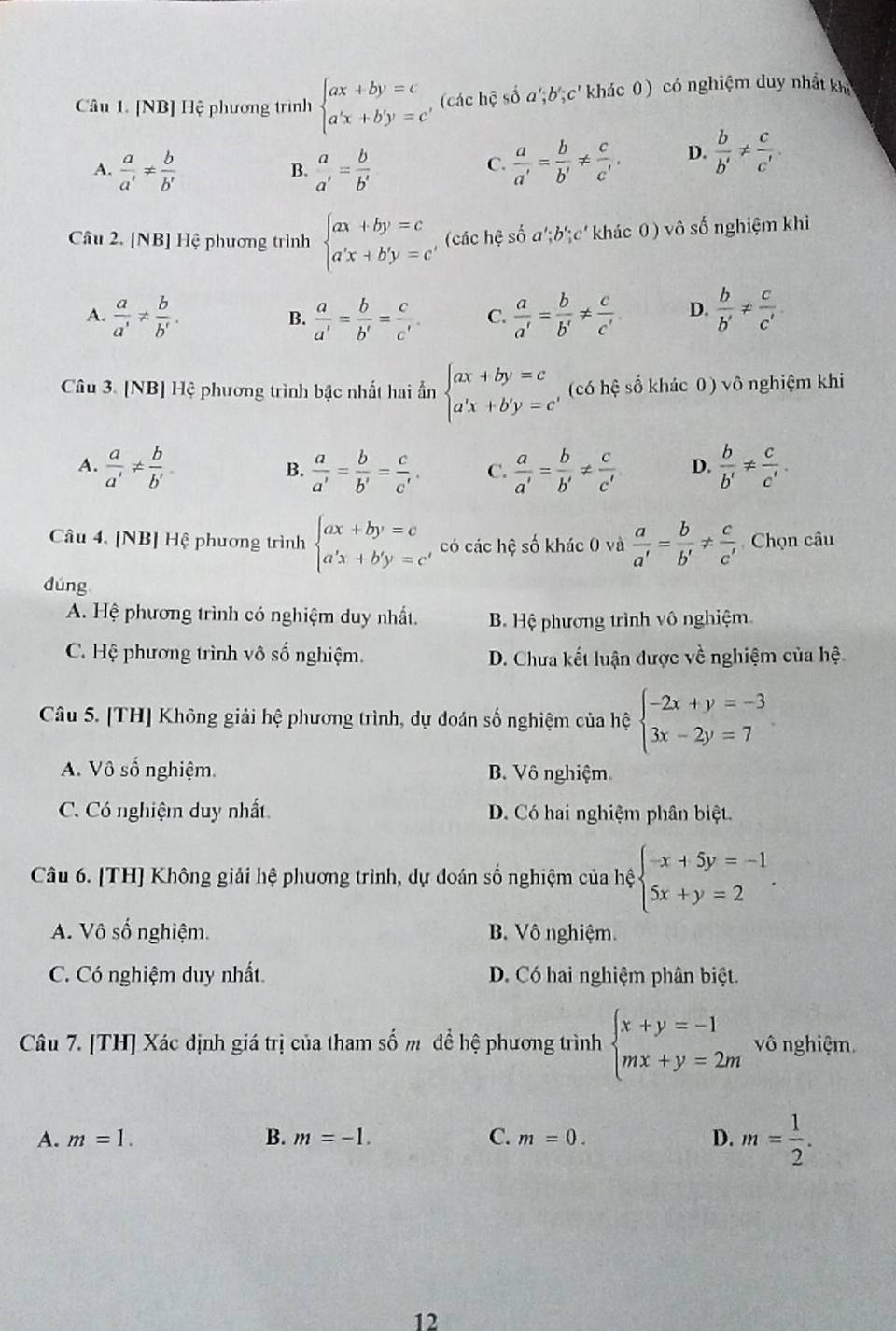 [NB] Hệ phương trình beginarrayl ax+by=c a'x+b'y=c'endarray. (các hệ số a';b';c' khác 0) có nghiệm duy nhất khi
A.  a/a' !=  b/b'   a/a' = b/b'   a/a' = b/b' !=  c/c' . D.  b/b' !=  c/c' .
B.
C.
Câu 2. [NB] Hệ phương trình beginarrayl ax+by=c a'x+b'y=c'endarray. , (các hệ số a';i b':c ( khác 0 ) vô số nghiệm khi
A.  a/a' !=  b/b' .  a/a' = b/b' = c/c' . C.  a/a' = b/b' !=  c/c'  D.  b/b' !=  c/c' 
B.
Câu 3. [NB] Hệ phương trình bậc nhất hai ẩn beginarrayl ax+by=c a'x+b'y=cendarray. (có hệ số khác 0) vô nghiệm khi
A.  a/a' !=  b/b'   a/a' = b/b' = c/c' . C.  a/a' = b/b' !=  c/c'  D.  b/b' !=  c/c' .
B.
Câu 4. [NB] Hệ phương trình beginarrayl ax+by=c a'x+b'y=cendarray. có các hệ số khác 0 và  a/a' = b/b' !=  c/c'  Chọn câu
dúng
A. Hệ phương trình có nghiệm duy nhất. B Hệ phương trình vô nghiệm.
C. Hệ phương trình vô số nghiệm. D. Chưa kết luận được về nghiệm của hệ
Câu 5. [TH] Không giải hệ phương trình, dụ đoán số nghiệm của hệ beginarrayl -2x+y=-3 3x-2y=7endarray.
A. Vô số nghiệm. B. Vô nghiệm
C. Có nghiệm duy nhất D. Có hai nghiệm phân biệt.
Câu 6. [TH] Không giải hệ phương trình, dự đoán số nghiệm của hệ beginarrayl -x+5y=-1 5x+y=2endarray. .
A. Vô số nghiệm. B. Vô nghiệm.
C. Có nghiệm duy nhất. D. Có hai nghiệm phân biệt.
Câu 7. [TH] Xác định giá trị của tham số m để hệ phương trình beginarrayl x+y=-1 mx+y=2mendarray. vô nghiệm.
A. m=1. B. m=-1. C. m=0. D. m= 1/2 .
12