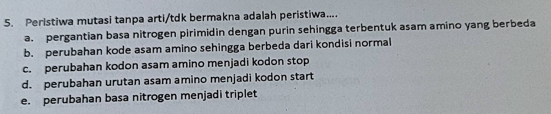 Peristiwa mutasi tanpa arti/tdk bermakna adalah peristiwa....
a. pergantian basa nitrogen pirimidin dengan purin sehingga terbentuk asam amino yang berbeda
b. perubahan kode asam amino sehingga berbeda dari kondisi normal
c. perubahan kodon asam amino menjadi kodon stop
d. perubahan urutan asam amino menjadi kodon start
e. perubahan basa nitrogen menjadi triplet