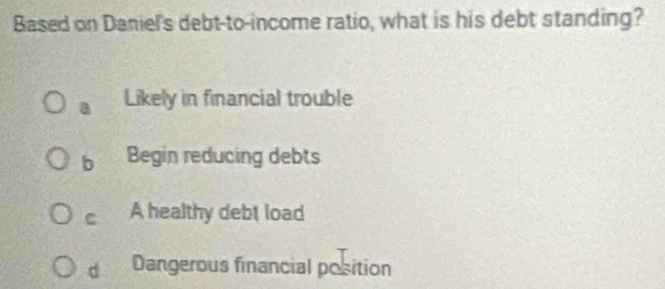 Based on Daniel's debt-to-income ratio, what is his debt standing?
a Likely in financial trouble
b Begin reducing debts
C A healthy debt load
d Dangerous financial position