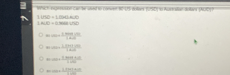 Which expression can be used to conven 80 US dollars (USD) 10 Australian dollars (AUD)?
1USD=1/0343AUD
1AUD=0.9666USD
80usD*  (0.96606U5D)/1UD 
30USD*  (1.03a≥slant USD)/14UD 
=□ USD*  (0.306BDALUD)/1USD 
BDUSD*  (1.0343AUD)/3USD 