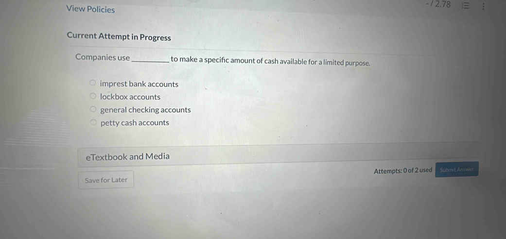 View Policies
/ 2.78
Current Attempt in Progress
Companies use_ to make a specific amount of cash available for a limited purpose.
imprest bank accounts
lockbox accounts
general checking accounts
petty cash accounts
eTextbook and Media
Attempts: 0 of 2 used Submit Answer
Save for Later