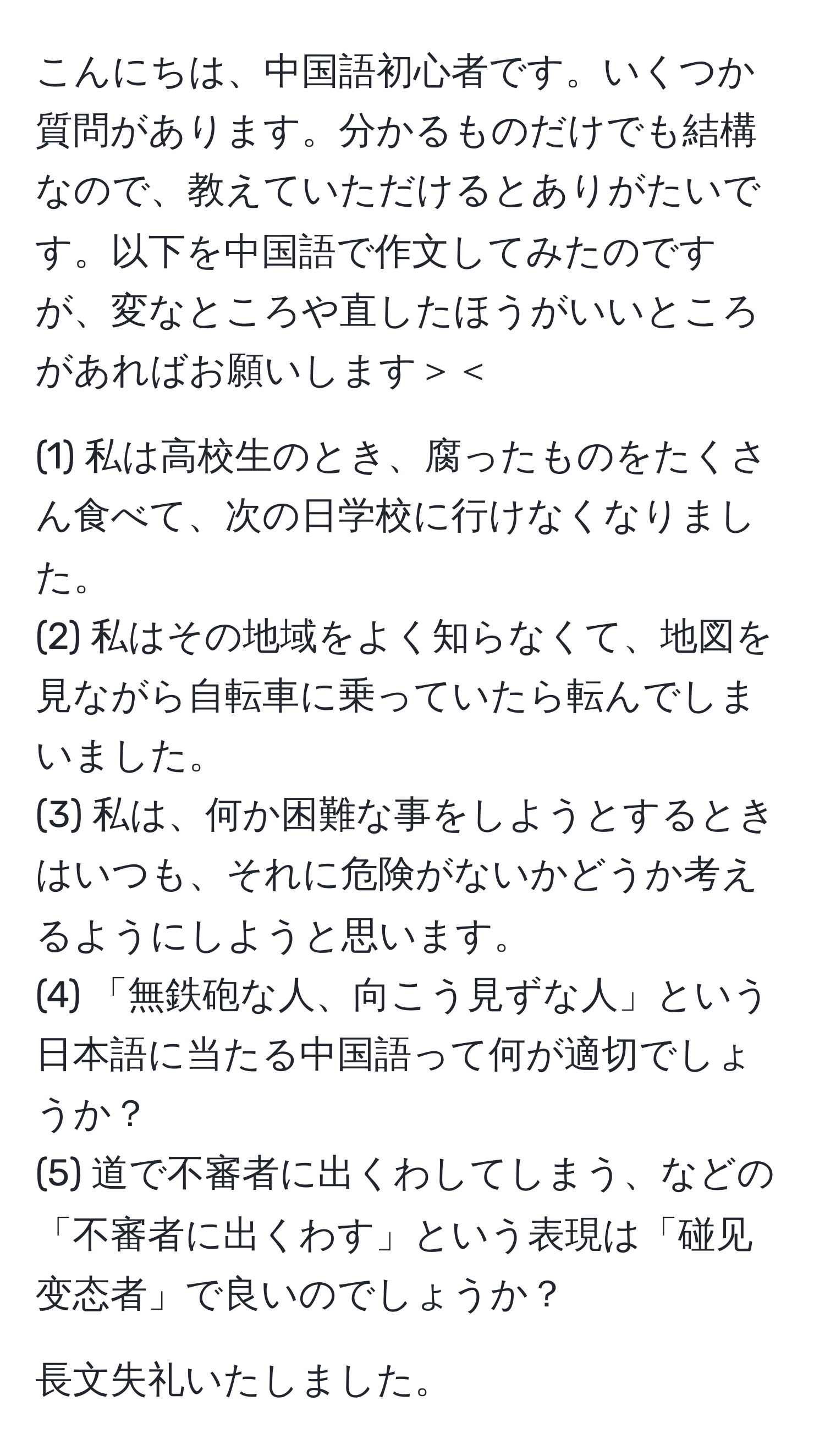 こんにちは、中国語初心者です。いくつか質問があります。分かるものだけでも結構なので、教えていただけるとありがたいです。以下を中国語で作文してみたのですが、変なところや直したほうがいいところがあればお願いします＞＜

(1) 私は高校生のとき、腐ったものをたくさん食べて、次の日学校に行けなくなりました。  
(2) 私はその地域をよく知らなくて、地図を見ながら自転車に乗っていたら転んでしまいました。  
(3) 私は、何か困難な事をしようとするときはいつも、それに危険がないかどうか考えるようにしようと思います。  
(4) 「無鉄砲な人、向こう見ずな人」という日本語に当たる中国語って何が適切でしょうか？  
(5) 道で不審者に出くわしてしまう、などの「不審者に出くわす」という表現は「碰见变态者」で良いのでしょうか？  

長文失礼いたしました。