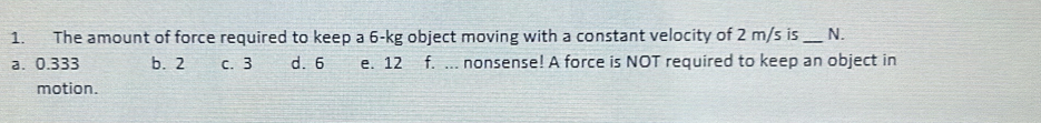 The amount of force required to keep a 6-kg object moving with a constant velocity of 2 m/s is _N.
a. 0.333 b. 2 c. 3 d. 6 e. 12 f. ... nonsense! A force is NOT required to keep an object in
motion.