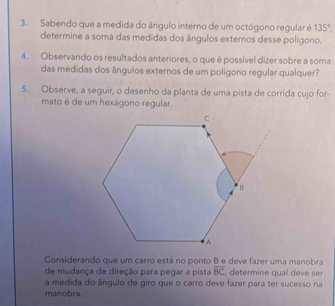 Sabendo que a medida do ângulo interno de um octógono regular é 135°, 
determine a soma das medidas dos ângulos externos desse polígono. 
4. Observando os resultados anteriores, o que é possível dizer sobre a soma 
das medidas dos ângulos externos de um polígono regular qualquer? 
5. Observe, a seguir, o desenho da planta de uma pista de corrida cujo for- 
mato é de um hexágono regular. 
Considerando que um carro está no ponto B e deve fazer uma manobra 
de mudança de direção para pegar a pista overline BC , determine qual deve ser 
a medida do ângulo de giro que o carro deve fazer para ter sucesso na 
manobra.