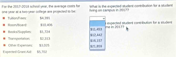 For the 2017-2018 school year, the average costs for What is the expected student contribution for a student
one year at a two-year college are projected to be: living on campus in 20177 
Tuition/Fees: $4,391
Room/Board: $10,406 expected student contribution for a student
$11,453 me in 20177 
Books/Supplies: $1,724
$12,442
Transportation: $2,313 $16,157
Other Expenses: $3.025 $21,859
Expected Grant Aid: $5,702